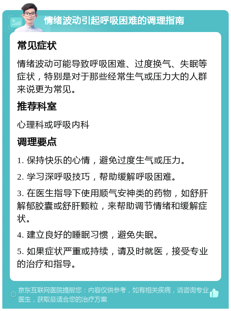 情绪波动引起呼吸困难的调理指南 常见症状 情绪波动可能导致呼吸困难、过度换气、失眠等症状，特别是对于那些经常生气或压力大的人群来说更为常见。 推荐科室 心理科或呼吸内科 调理要点 1. 保持快乐的心情，避免过度生气或压力。 2. 学习深呼吸技巧，帮助缓解呼吸困难。 3. 在医生指导下使用顺气安神类的药物，如舒肝解郁胶囊或舒肝颗粒，来帮助调节情绪和缓解症状。 4. 建立良好的睡眠习惯，避免失眠。 5. 如果症状严重或持续，请及时就医，接受专业的治疗和指导。