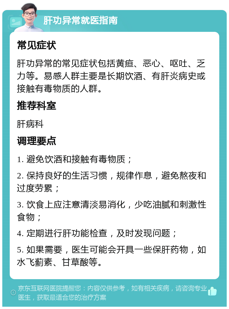 肝功异常就医指南 常见症状 肝功异常的常见症状包括黄疸、恶心、呕吐、乏力等。易感人群主要是长期饮酒、有肝炎病史或接触有毒物质的人群。 推荐科室 肝病科 调理要点 1. 避免饮酒和接触有毒物质； 2. 保持良好的生活习惯，规律作息，避免熬夜和过度劳累； 3. 饮食上应注意清淡易消化，少吃油腻和刺激性食物； 4. 定期进行肝功能检查，及时发现问题； 5. 如果需要，医生可能会开具一些保肝药物，如水飞蓟素、甘草酸等。