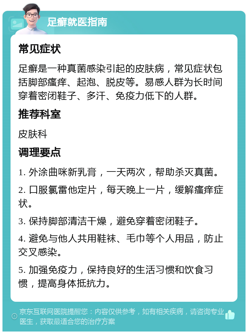 足癣就医指南 常见症状 足癣是一种真菌感染引起的皮肤病，常见症状包括脚部瘙痒、起泡、脱皮等。易感人群为长时间穿着密闭鞋子、多汗、免疫力低下的人群。 推荐科室 皮肤科 调理要点 1. 外涂曲咪新乳膏，一天两次，帮助杀灭真菌。 2. 口服氯雷他定片，每天晚上一片，缓解瘙痒症状。 3. 保持脚部清洁干燥，避免穿着密闭鞋子。 4. 避免与他人共用鞋袜、毛巾等个人用品，防止交叉感染。 5. 加强免疫力，保持良好的生活习惯和饮食习惯，提高身体抵抗力。