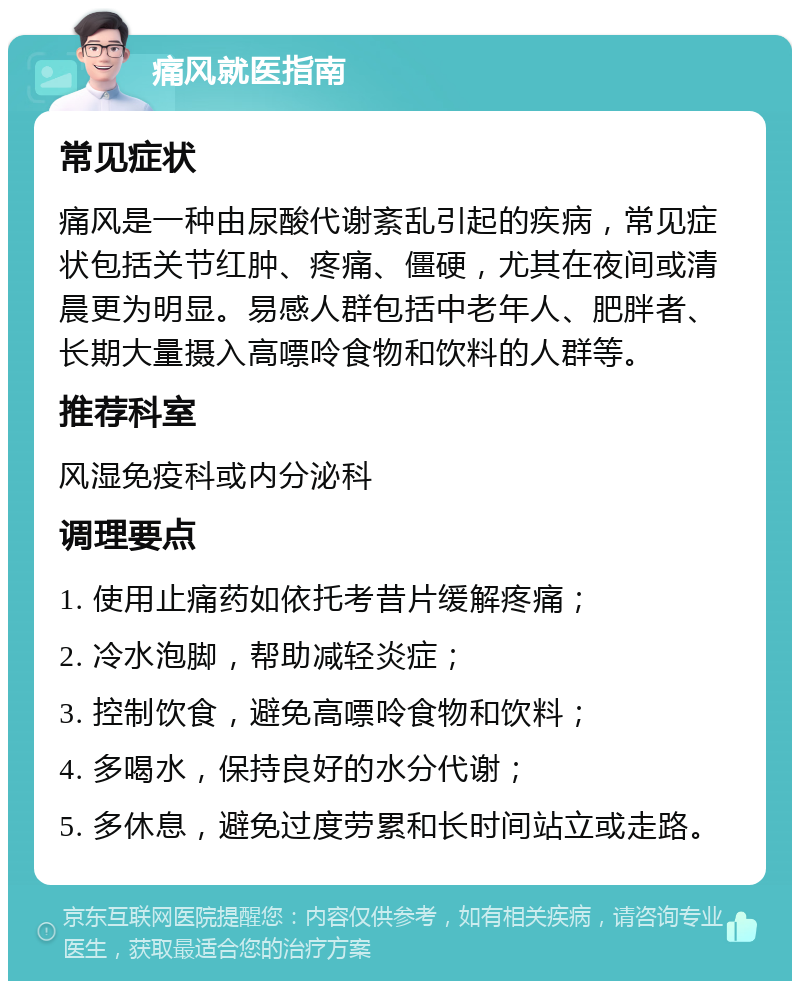 痛风就医指南 常见症状 痛风是一种由尿酸代谢紊乱引起的疾病，常见症状包括关节红肿、疼痛、僵硬，尤其在夜间或清晨更为明显。易感人群包括中老年人、肥胖者、长期大量摄入高嘌呤食物和饮料的人群等。 推荐科室 风湿免疫科或内分泌科 调理要点 1. 使用止痛药如依托考昔片缓解疼痛； 2. 冷水泡脚，帮助减轻炎症； 3. 控制饮食，避免高嘌呤食物和饮料； 4. 多喝水，保持良好的水分代谢； 5. 多休息，避免过度劳累和长时间站立或走路。