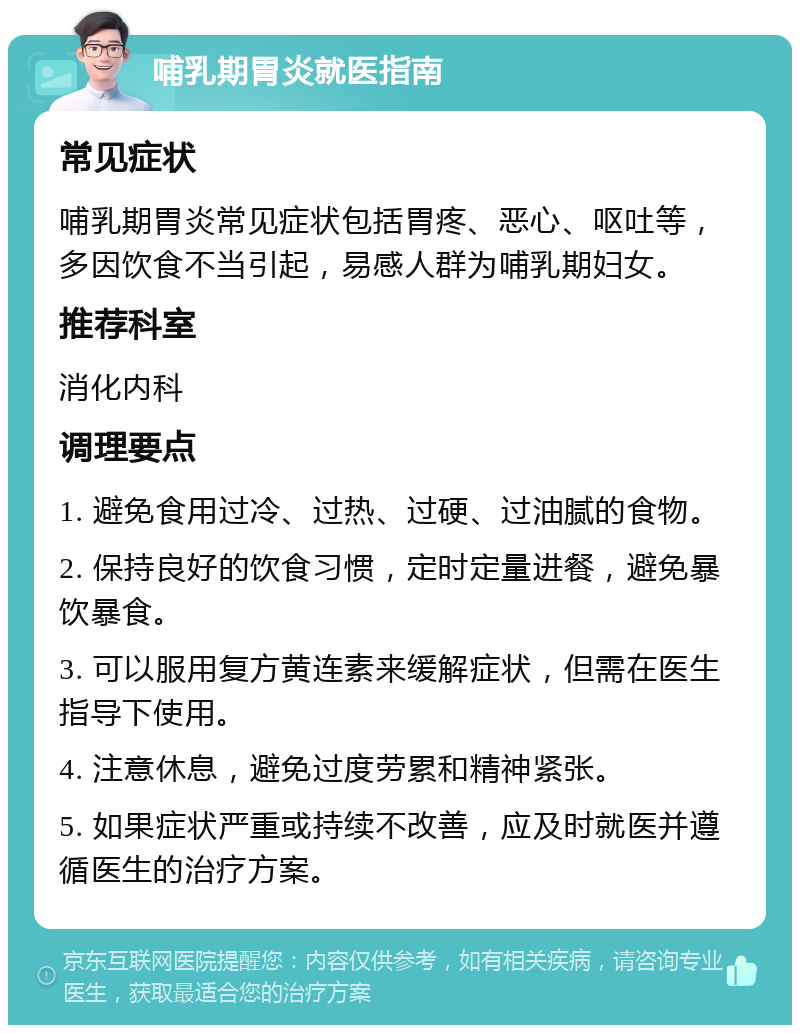 哺乳期胃炎就医指南 常见症状 哺乳期胃炎常见症状包括胃疼、恶心、呕吐等，多因饮食不当引起，易感人群为哺乳期妇女。 推荐科室 消化内科 调理要点 1. 避免食用过冷、过热、过硬、过油腻的食物。 2. 保持良好的饮食习惯，定时定量进餐，避免暴饮暴食。 3. 可以服用复方黄连素来缓解症状，但需在医生指导下使用。 4. 注意休息，避免过度劳累和精神紧张。 5. 如果症状严重或持续不改善，应及时就医并遵循医生的治疗方案。