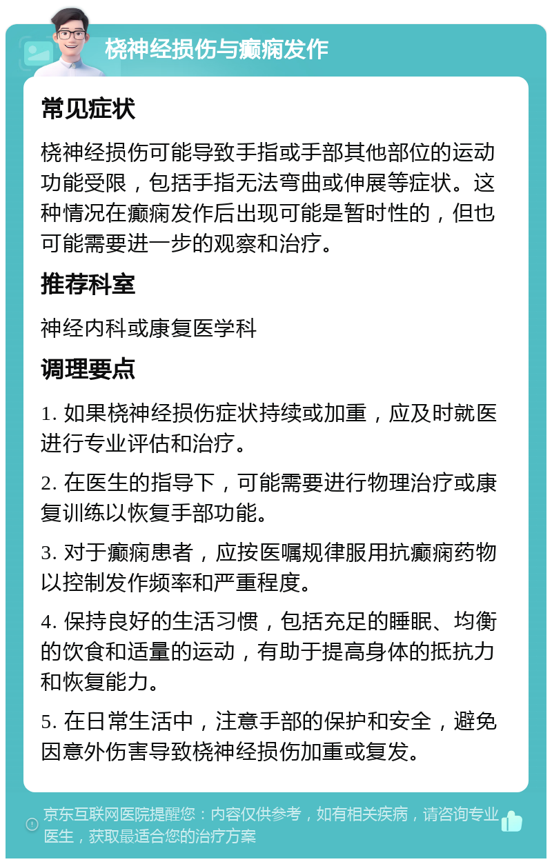 桡神经损伤与癫痫发作 常见症状 桡神经损伤可能导致手指或手部其他部位的运动功能受限，包括手指无法弯曲或伸展等症状。这种情况在癫痫发作后出现可能是暂时性的，但也可能需要进一步的观察和治疗。 推荐科室 神经内科或康复医学科 调理要点 1. 如果桡神经损伤症状持续或加重，应及时就医进行专业评估和治疗。 2. 在医生的指导下，可能需要进行物理治疗或康复训练以恢复手部功能。 3. 对于癫痫患者，应按医嘱规律服用抗癫痫药物以控制发作频率和严重程度。 4. 保持良好的生活习惯，包括充足的睡眠、均衡的饮食和适量的运动，有助于提高身体的抵抗力和恢复能力。 5. 在日常生活中，注意手部的保护和安全，避免因意外伤害导致桡神经损伤加重或复发。