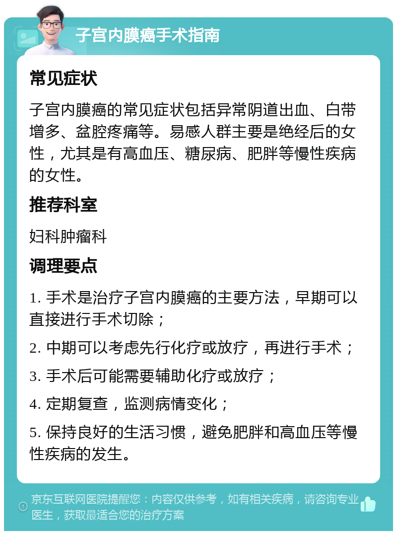 子宫内膜癌手术指南 常见症状 子宫内膜癌的常见症状包括异常阴道出血、白带增多、盆腔疼痛等。易感人群主要是绝经后的女性，尤其是有高血压、糖尿病、肥胖等慢性疾病的女性。 推荐科室 妇科肿瘤科 调理要点 1. 手术是治疗子宫内膜癌的主要方法，早期可以直接进行手术切除； 2. 中期可以考虑先行化疗或放疗，再进行手术； 3. 手术后可能需要辅助化疗或放疗； 4. 定期复查，监测病情变化； 5. 保持良好的生活习惯，避免肥胖和高血压等慢性疾病的发生。