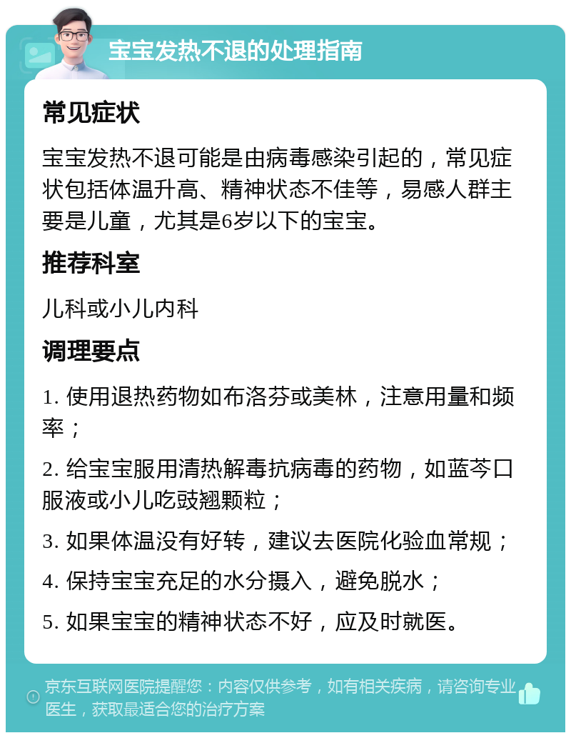 宝宝发热不退的处理指南 常见症状 宝宝发热不退可能是由病毒感染引起的，常见症状包括体温升高、精神状态不佳等，易感人群主要是儿童，尤其是6岁以下的宝宝。 推荐科室 儿科或小儿内科 调理要点 1. 使用退热药物如布洛芬或美林，注意用量和频率； 2. 给宝宝服用清热解毒抗病毒的药物，如蓝芩口服液或小儿吃豉翘颗粒； 3. 如果体温没有好转，建议去医院化验血常规； 4. 保持宝宝充足的水分摄入，避免脱水； 5. 如果宝宝的精神状态不好，应及时就医。