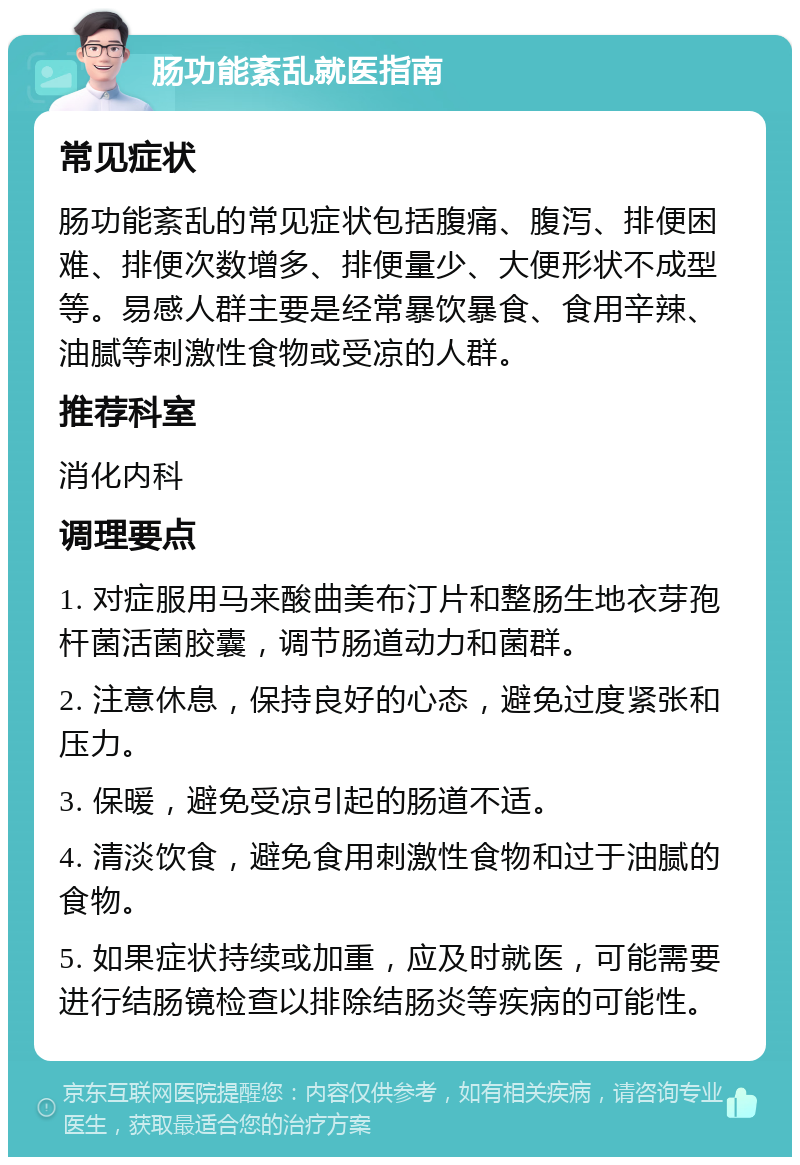 肠功能紊乱就医指南 常见症状 肠功能紊乱的常见症状包括腹痛、腹泻、排便困难、排便次数增多、排便量少、大便形状不成型等。易感人群主要是经常暴饮暴食、食用辛辣、油腻等刺激性食物或受凉的人群。 推荐科室 消化内科 调理要点 1. 对症服用马来酸曲美布汀片和整肠生地衣芽孢杆菌活菌胶囊，调节肠道动力和菌群。 2. 注意休息，保持良好的心态，避免过度紧张和压力。 3. 保暖，避免受凉引起的肠道不适。 4. 清淡饮食，避免食用刺激性食物和过于油腻的食物。 5. 如果症状持续或加重，应及时就医，可能需要进行结肠镜检查以排除结肠炎等疾病的可能性。