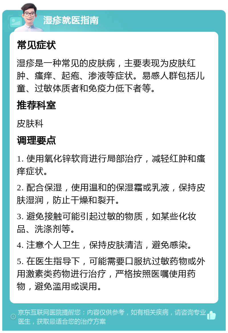 湿疹就医指南 常见症状 湿疹是一种常见的皮肤病，主要表现为皮肤红肿、瘙痒、起疱、渗液等症状。易感人群包括儿童、过敏体质者和免疫力低下者等。 推荐科室 皮肤科 调理要点 1. 使用氧化锌软膏进行局部治疗，减轻红肿和瘙痒症状。 2. 配合保湿，使用温和的保湿霜或乳液，保持皮肤湿润，防止干燥和裂开。 3. 避免接触可能引起过敏的物质，如某些化妆品、洗涤剂等。 4. 注意个人卫生，保持皮肤清洁，避免感染。 5. 在医生指导下，可能需要口服抗过敏药物或外用激素类药物进行治疗，严格按照医嘱使用药物，避免滥用或误用。