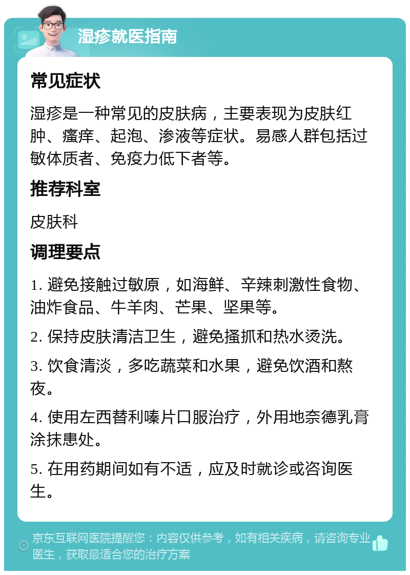 湿疹就医指南 常见症状 湿疹是一种常见的皮肤病，主要表现为皮肤红肿、瘙痒、起泡、渗液等症状。易感人群包括过敏体质者、免疫力低下者等。 推荐科室 皮肤科 调理要点 1. 避免接触过敏原，如海鲜、辛辣刺激性食物、油炸食品、牛羊肉、芒果、坚果等。 2. 保持皮肤清洁卫生，避免搔抓和热水烫洗。 3. 饮食清淡，多吃蔬菜和水果，避免饮酒和熬夜。 4. 使用左西替利嗪片口服治疗，外用地奈德乳膏涂抹患处。 5. 在用药期间如有不适，应及时就诊或咨询医生。