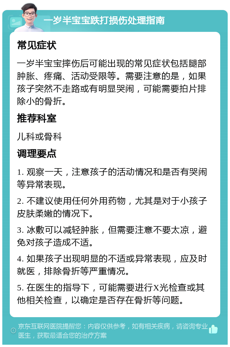 一岁半宝宝跌打损伤处理指南 常见症状 一岁半宝宝摔伤后可能出现的常见症状包括腿部肿胀、疼痛、活动受限等。需要注意的是，如果孩子突然不走路或有明显哭闹，可能需要拍片排除小的骨折。 推荐科室 儿科或骨科 调理要点 1. 观察一天，注意孩子的活动情况和是否有哭闹等异常表现。 2. 不建议使用任何外用药物，尤其是对于小孩子皮肤柔嫩的情况下。 3. 冰敷可以减轻肿胀，但需要注意不要太凉，避免对孩子造成不适。 4. 如果孩子出现明显的不适或异常表现，应及时就医，排除骨折等严重情况。 5. 在医生的指导下，可能需要进行X光检查或其他相关检查，以确定是否存在骨折等问题。