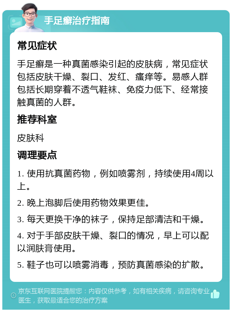 手足癣治疗指南 常见症状 手足癣是一种真菌感染引起的皮肤病，常见症状包括皮肤干燥、裂口、发红、瘙痒等。易感人群包括长期穿着不透气鞋袜、免疫力低下、经常接触真菌的人群。 推荐科室 皮肤科 调理要点 1. 使用抗真菌药物，例如喷雾剂，持续使用4周以上。 2. 晚上泡脚后使用药物效果更佳。 3. 每天更换干净的袜子，保持足部清洁和干燥。 4. 对于手部皮肤干燥、裂口的情况，早上可以配以润肤膏使用。 5. 鞋子也可以喷雾消毒，预防真菌感染的扩散。