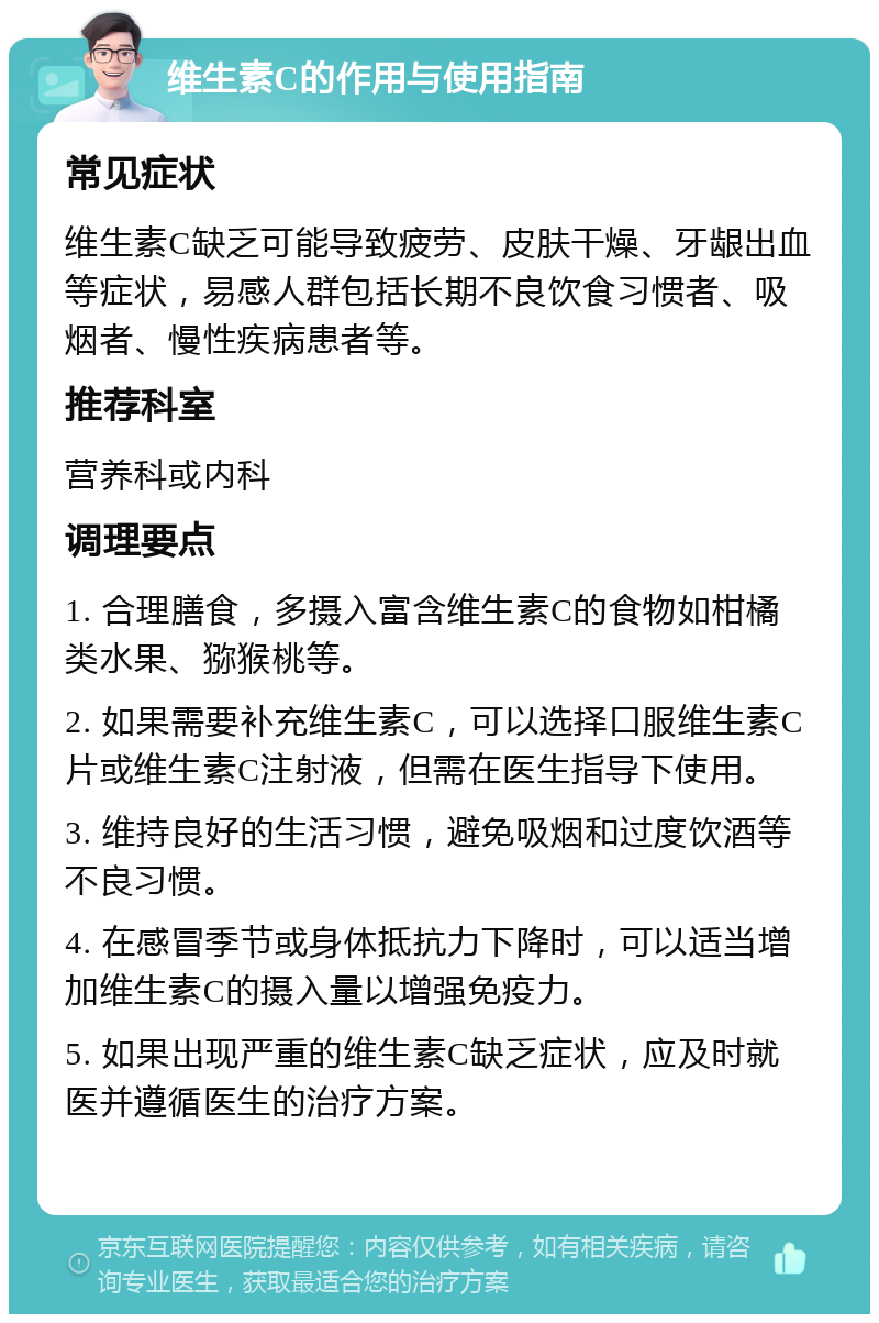 维生素C的作用与使用指南 常见症状 维生素C缺乏可能导致疲劳、皮肤干燥、牙龈出血等症状，易感人群包括长期不良饮食习惯者、吸烟者、慢性疾病患者等。 推荐科室 营养科或内科 调理要点 1. 合理膳食，多摄入富含维生素C的食物如柑橘类水果、猕猴桃等。 2. 如果需要补充维生素C，可以选择口服维生素C片或维生素C注射液，但需在医生指导下使用。 3. 维持良好的生活习惯，避免吸烟和过度饮酒等不良习惯。 4. 在感冒季节或身体抵抗力下降时，可以适当增加维生素C的摄入量以增强免疫力。 5. 如果出现严重的维生素C缺乏症状，应及时就医并遵循医生的治疗方案。