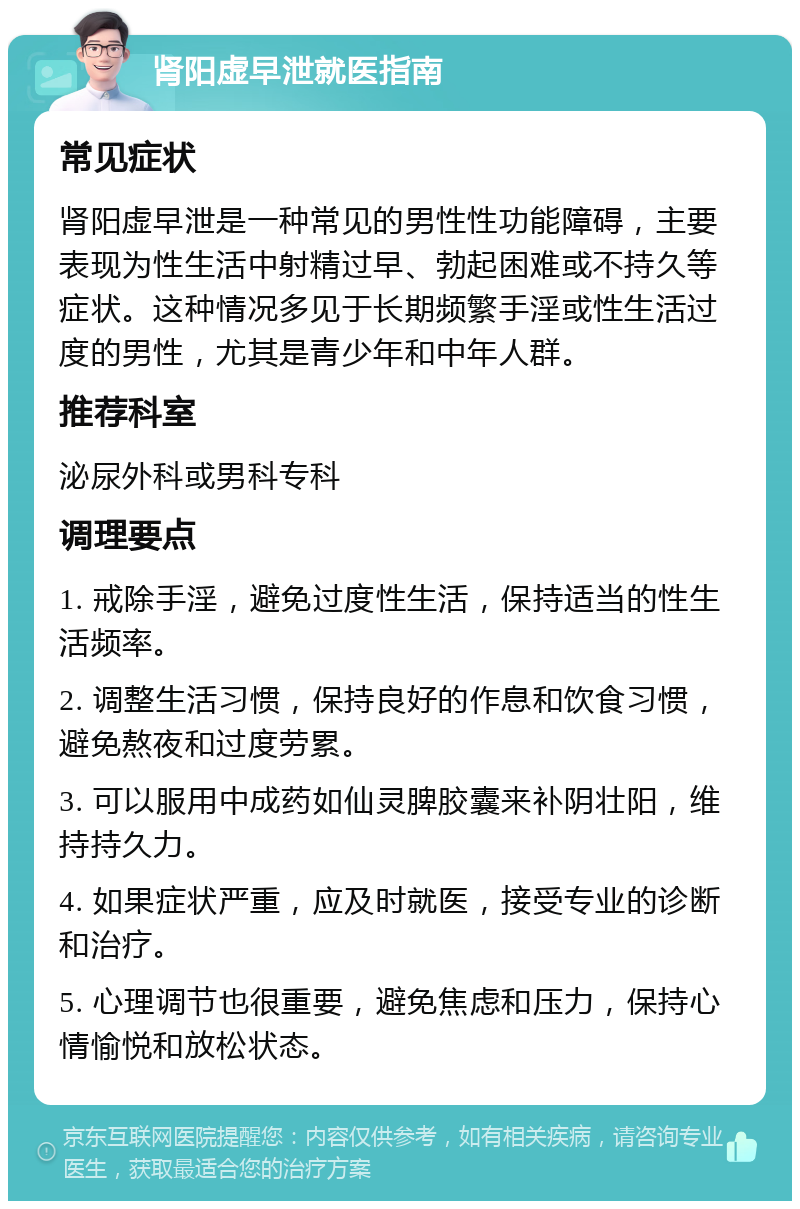 肾阳虚早泄就医指南 常见症状 肾阳虚早泄是一种常见的男性性功能障碍，主要表现为性生活中射精过早、勃起困难或不持久等症状。这种情况多见于长期频繁手淫或性生活过度的男性，尤其是青少年和中年人群。 推荐科室 泌尿外科或男科专科 调理要点 1. 戒除手淫，避免过度性生活，保持适当的性生活频率。 2. 调整生活习惯，保持良好的作息和饮食习惯，避免熬夜和过度劳累。 3. 可以服用中成药如仙灵脾胶囊来补阴壮阳，维持持久力。 4. 如果症状严重，应及时就医，接受专业的诊断和治疗。 5. 心理调节也很重要，避免焦虑和压力，保持心情愉悦和放松状态。