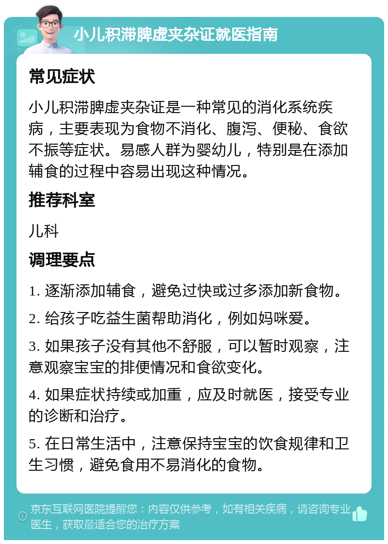 小儿积滞脾虚夹杂证就医指南 常见症状 小儿积滞脾虚夹杂证是一种常见的消化系统疾病，主要表现为食物不消化、腹泻、便秘、食欲不振等症状。易感人群为婴幼儿，特别是在添加辅食的过程中容易出现这种情况。 推荐科室 儿科 调理要点 1. 逐渐添加辅食，避免过快或过多添加新食物。 2. 给孩子吃益生菌帮助消化，例如妈咪爱。 3. 如果孩子没有其他不舒服，可以暂时观察，注意观察宝宝的排便情况和食欲变化。 4. 如果症状持续或加重，应及时就医，接受专业的诊断和治疗。 5. 在日常生活中，注意保持宝宝的饮食规律和卫生习惯，避免食用不易消化的食物。