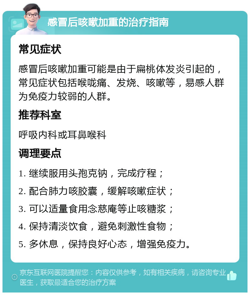 感冒后咳嗽加重的治疗指南 常见症状 感冒后咳嗽加重可能是由于扁桃体发炎引起的，常见症状包括喉咙痛、发烧、咳嗽等，易感人群为免疫力较弱的人群。 推荐科室 呼吸内科或耳鼻喉科 调理要点 1. 继续服用头孢克钠，完成疗程； 2. 配合肺力咳胶囊，缓解咳嗽症状； 3. 可以适量食用念慈庵等止咳糖浆； 4. 保持清淡饮食，避免刺激性食物； 5. 多休息，保持良好心态，增强免疫力。