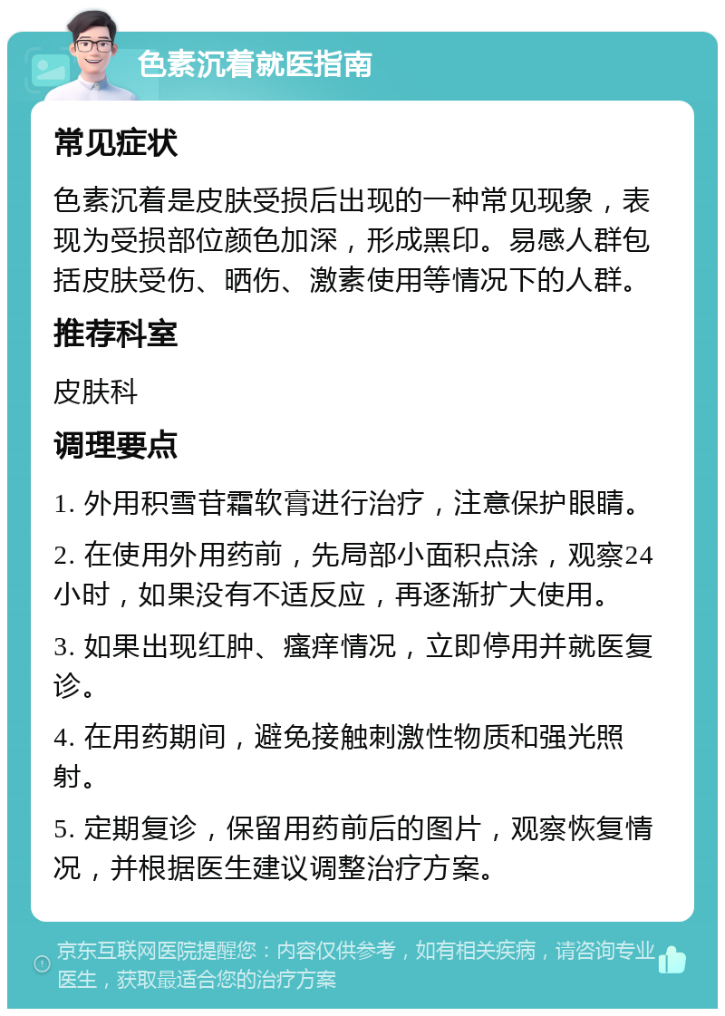 色素沉着就医指南 常见症状 色素沉着是皮肤受损后出现的一种常见现象，表现为受损部位颜色加深，形成黑印。易感人群包括皮肤受伤、晒伤、激素使用等情况下的人群。 推荐科室 皮肤科 调理要点 1. 外用积雪苷霜软膏进行治疗，注意保护眼睛。 2. 在使用外用药前，先局部小面积点涂，观察24小时，如果没有不适反应，再逐渐扩大使用。 3. 如果出现红肿、瘙痒情况，立即停用并就医复诊。 4. 在用药期间，避免接触刺激性物质和强光照射。 5. 定期复诊，保留用药前后的图片，观察恢复情况，并根据医生建议调整治疗方案。