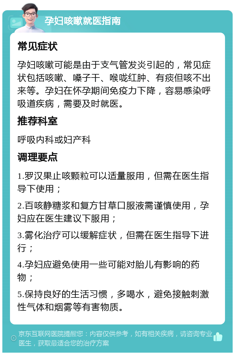 孕妇咳嗽就医指南 常见症状 孕妇咳嗽可能是由于支气管发炎引起的，常见症状包括咳嗽、嗓子干、喉咙红肿、有痰但咳不出来等。孕妇在怀孕期间免疫力下降，容易感染呼吸道疾病，需要及时就医。 推荐科室 呼吸内科或妇产科 调理要点 1.罗汉果止咳颗粒可以适量服用，但需在医生指导下使用； 2.百咳静糖浆和复方甘草口服液需谨慎使用，孕妇应在医生建议下服用； 3.雾化治疗可以缓解症状，但需在医生指导下进行； 4.孕妇应避免使用一些可能对胎儿有影响的药物； 5.保持良好的生活习惯，多喝水，避免接触刺激性气体和烟雾等有害物质。