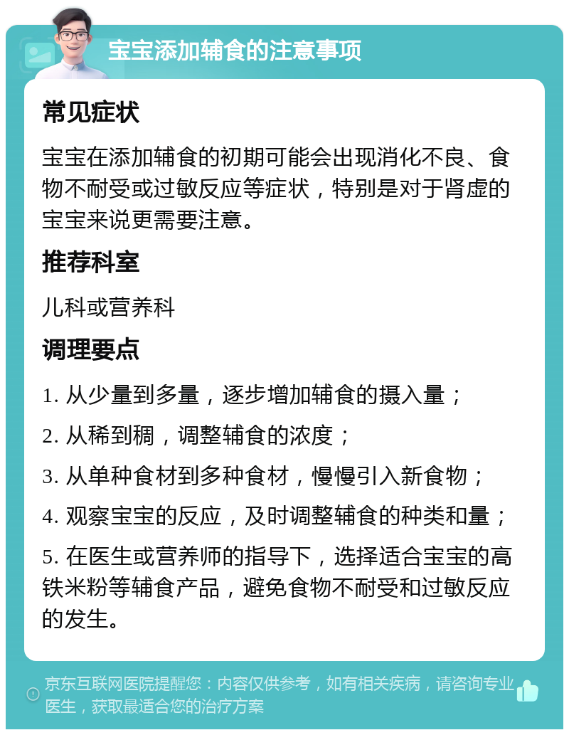 宝宝添加辅食的注意事项 常见症状 宝宝在添加辅食的初期可能会出现消化不良、食物不耐受或过敏反应等症状，特别是对于肾虚的宝宝来说更需要注意。 推荐科室 儿科或营养科 调理要点 1. 从少量到多量，逐步增加辅食的摄入量； 2. 从稀到稠，调整辅食的浓度； 3. 从单种食材到多种食材，慢慢引入新食物； 4. 观察宝宝的反应，及时调整辅食的种类和量； 5. 在医生或营养师的指导下，选择适合宝宝的高铁米粉等辅食产品，避免食物不耐受和过敏反应的发生。