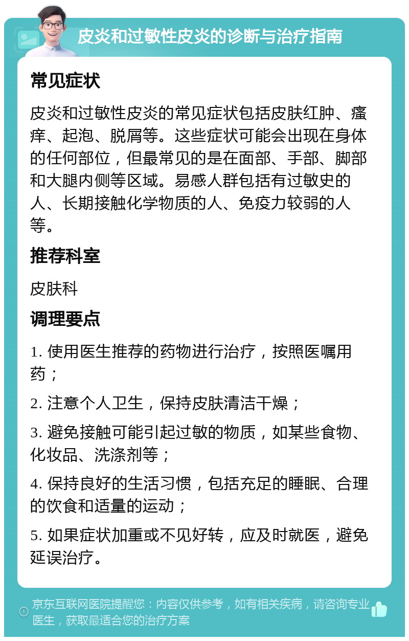 皮炎和过敏性皮炎的诊断与治疗指南 常见症状 皮炎和过敏性皮炎的常见症状包括皮肤红肿、瘙痒、起泡、脱屑等。这些症状可能会出现在身体的任何部位，但最常见的是在面部、手部、脚部和大腿内侧等区域。易感人群包括有过敏史的人、长期接触化学物质的人、免疫力较弱的人等。 推荐科室 皮肤科 调理要点 1. 使用医生推荐的药物进行治疗，按照医嘱用药； 2. 注意个人卫生，保持皮肤清洁干燥； 3. 避免接触可能引起过敏的物质，如某些食物、化妆品、洗涤剂等； 4. 保持良好的生活习惯，包括充足的睡眠、合理的饮食和适量的运动； 5. 如果症状加重或不见好转，应及时就医，避免延误治疗。