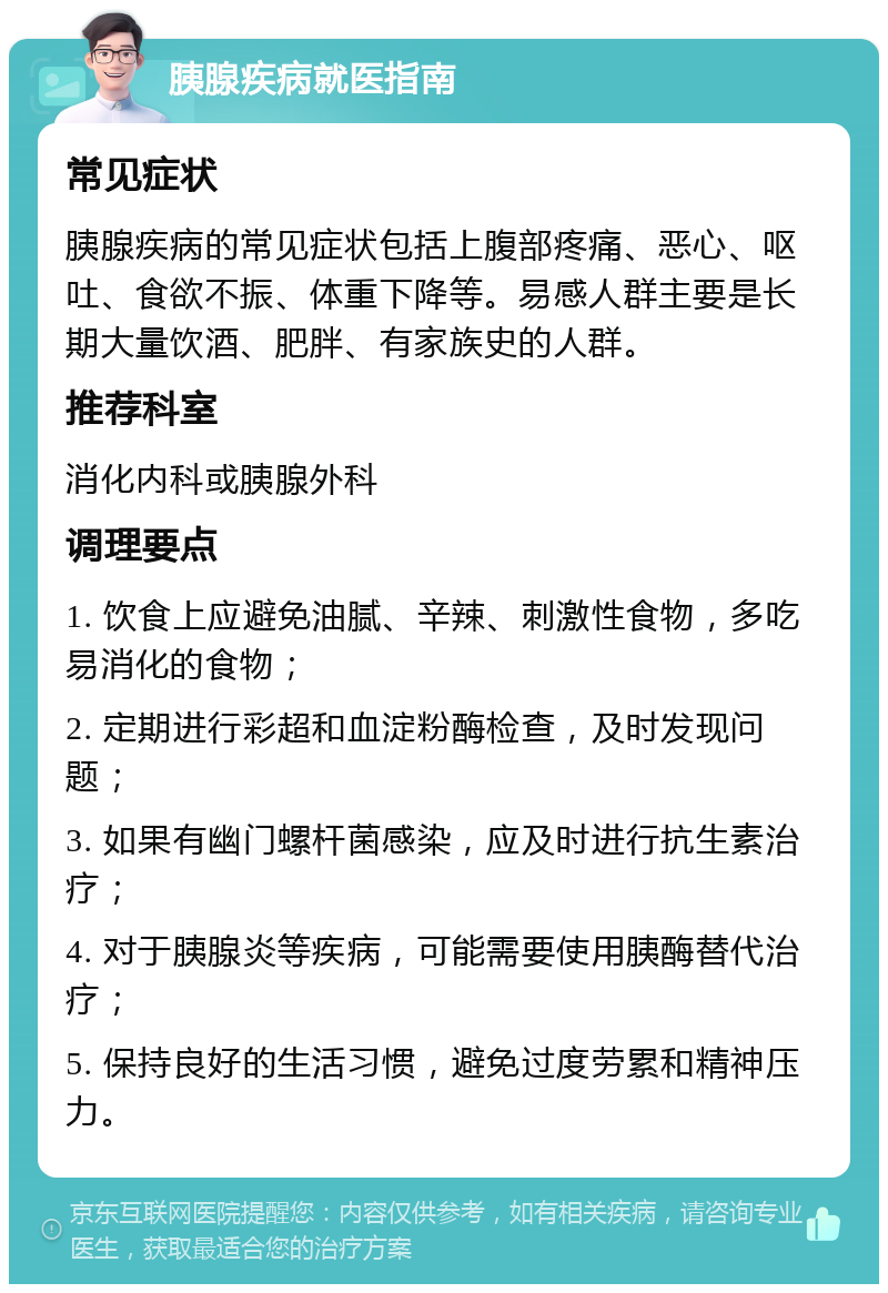 胰腺疾病就医指南 常见症状 胰腺疾病的常见症状包括上腹部疼痛、恶心、呕吐、食欲不振、体重下降等。易感人群主要是长期大量饮酒、肥胖、有家族史的人群。 推荐科室 消化内科或胰腺外科 调理要点 1. 饮食上应避免油腻、辛辣、刺激性食物，多吃易消化的食物； 2. 定期进行彩超和血淀粉酶检查，及时发现问题； 3. 如果有幽门螺杆菌感染，应及时进行抗生素治疗； 4. 对于胰腺炎等疾病，可能需要使用胰酶替代治疗； 5. 保持良好的生活习惯，避免过度劳累和精神压力。