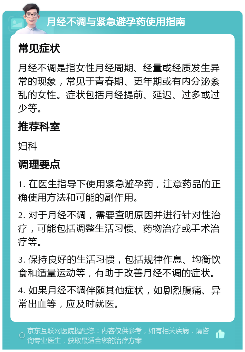 月经不调与紧急避孕药使用指南 常见症状 月经不调是指女性月经周期、经量或经质发生异常的现象，常见于青春期、更年期或有内分泌紊乱的女性。症状包括月经提前、延迟、过多或过少等。 推荐科室 妇科 调理要点 1. 在医生指导下使用紧急避孕药，注意药品的正确使用方法和可能的副作用。 2. 对于月经不调，需要查明原因并进行针对性治疗，可能包括调整生活习惯、药物治疗或手术治疗等。 3. 保持良好的生活习惯，包括规律作息、均衡饮食和适量运动等，有助于改善月经不调的症状。 4. 如果月经不调伴随其他症状，如剧烈腹痛、异常出血等，应及时就医。