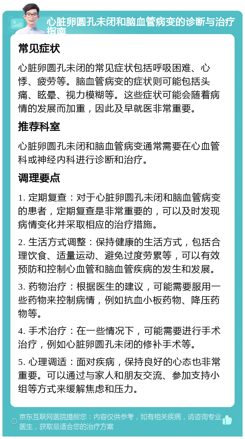 心脏卵圆孔未闭和脑血管病变的诊断与治疗指南 常见症状 心脏卵圆孔未闭的常见症状包括呼吸困难、心悸、疲劳等。脑血管病变的症状则可能包括头痛、眩晕、视力模糊等。这些症状可能会随着病情的发展而加重，因此及早就医非常重要。 推荐科室 心脏卵圆孔未闭和脑血管病变通常需要在心血管科或神经内科进行诊断和治疗。 调理要点 1. 定期复查：对于心脏卵圆孔未闭和脑血管病变的患者，定期复查是非常重要的，可以及时发现病情变化并采取相应的治疗措施。 2. 生活方式调整：保持健康的生活方式，包括合理饮食、适量运动、避免过度劳累等，可以有效预防和控制心血管和脑血管疾病的发生和发展。 3. 药物治疗：根据医生的建议，可能需要服用一些药物来控制病情，例如抗血小板药物、降压药物等。 4. 手术治疗：在一些情况下，可能需要进行手术治疗，例如心脏卵圆孔未闭的修补手术等。 5. 心理调适：面对疾病，保持良好的心态也非常重要。可以通过与家人和朋友交流、参加支持小组等方式来缓解焦虑和压力。