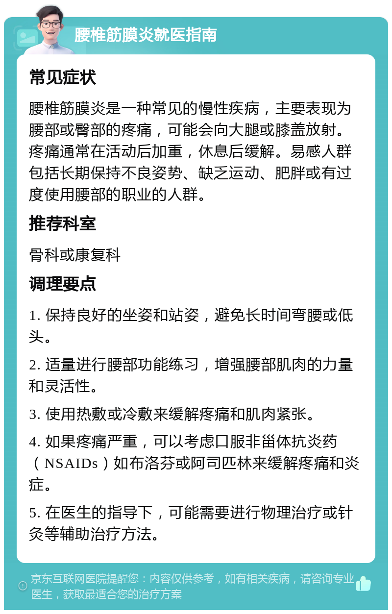 腰椎筋膜炎就医指南 常见症状 腰椎筋膜炎是一种常见的慢性疾病，主要表现为腰部或臀部的疼痛，可能会向大腿或膝盖放射。疼痛通常在活动后加重，休息后缓解。易感人群包括长期保持不良姿势、缺乏运动、肥胖或有过度使用腰部的职业的人群。 推荐科室 骨科或康复科 调理要点 1. 保持良好的坐姿和站姿，避免长时间弯腰或低头。 2. 适量进行腰部功能练习，增强腰部肌肉的力量和灵活性。 3. 使用热敷或冷敷来缓解疼痛和肌肉紧张。 4. 如果疼痛严重，可以考虑口服非甾体抗炎药（NSAIDs）如布洛芬或阿司匹林来缓解疼痛和炎症。 5. 在医生的指导下，可能需要进行物理治疗或针灸等辅助治疗方法。