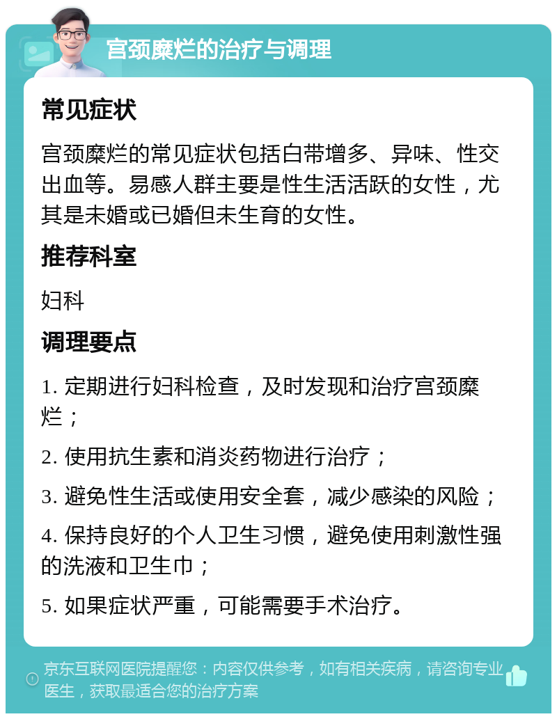 宫颈糜烂的治疗与调理 常见症状 宫颈糜烂的常见症状包括白带增多、异味、性交出血等。易感人群主要是性生活活跃的女性，尤其是未婚或已婚但未生育的女性。 推荐科室 妇科 调理要点 1. 定期进行妇科检查，及时发现和治疗宫颈糜烂； 2. 使用抗生素和消炎药物进行治疗； 3. 避免性生活或使用安全套，减少感染的风险； 4. 保持良好的个人卫生习惯，避免使用刺激性强的洗液和卫生巾； 5. 如果症状严重，可能需要手术治疗。