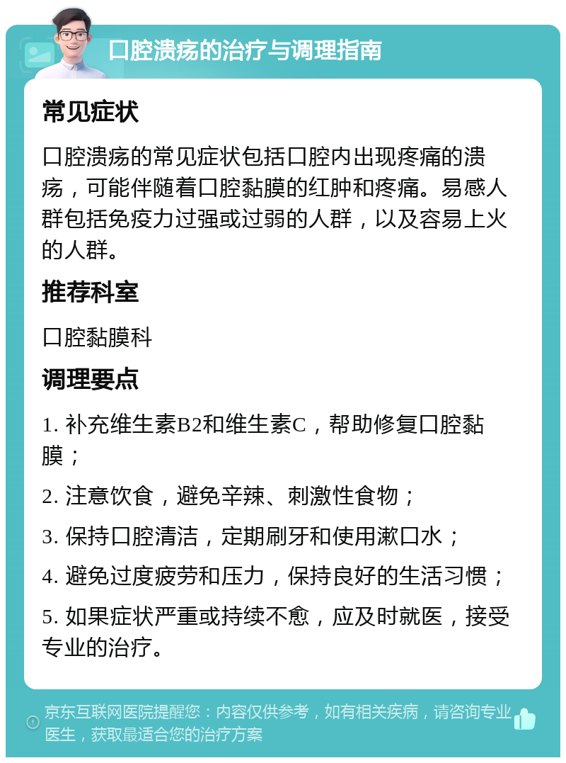 口腔溃疡的治疗与调理指南 常见症状 口腔溃疡的常见症状包括口腔内出现疼痛的溃疡，可能伴随着口腔黏膜的红肿和疼痛。易感人群包括免疫力过强或过弱的人群，以及容易上火的人群。 推荐科室 口腔黏膜科 调理要点 1. 补充维生素B2和维生素C，帮助修复口腔黏膜； 2. 注意饮食，避免辛辣、刺激性食物； 3. 保持口腔清洁，定期刷牙和使用漱口水； 4. 避免过度疲劳和压力，保持良好的生活习惯； 5. 如果症状严重或持续不愈，应及时就医，接受专业的治疗。