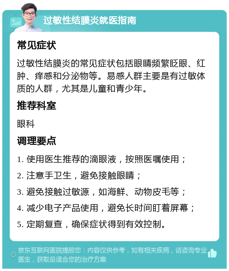 过敏性结膜炎就医指南 常见症状 过敏性结膜炎的常见症状包括眼睛频繁眨眼、红肿、痒感和分泌物等。易感人群主要是有过敏体质的人群，尤其是儿童和青少年。 推荐科室 眼科 调理要点 1. 使用医生推荐的滴眼液，按照医嘱使用； 2. 注意手卫生，避免接触眼睛； 3. 避免接触过敏源，如海鲜、动物皮毛等； 4. 减少电子产品使用，避免长时间盯着屏幕； 5. 定期复查，确保症状得到有效控制。