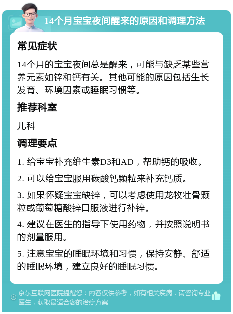 14个月宝宝夜间醒来的原因和调理方法 常见症状 14个月的宝宝夜间总是醒来，可能与缺乏某些营养元素如锌和钙有关。其他可能的原因包括生长发育、环境因素或睡眠习惯等。 推荐科室 儿科 调理要点 1. 给宝宝补充维生素D3和AD，帮助钙的吸收。 2. 可以给宝宝服用碳酸钙颗粒来补充钙质。 3. 如果怀疑宝宝缺锌，可以考虑使用龙牧壮骨颗粒或葡萄糖酸锌口服液进行补锌。 4. 建议在医生的指导下使用药物，并按照说明书的剂量服用。 5. 注意宝宝的睡眠环境和习惯，保持安静、舒适的睡眠环境，建立良好的睡眠习惯。