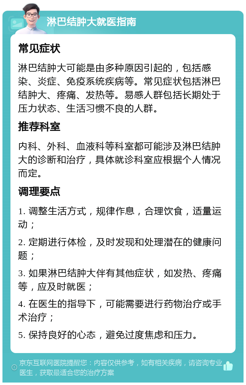 淋巴结肿大就医指南 常见症状 淋巴结肿大可能是由多种原因引起的，包括感染、炎症、免疫系统疾病等。常见症状包括淋巴结肿大、疼痛、发热等。易感人群包括长期处于压力状态、生活习惯不良的人群。 推荐科室 内科、外科、血液科等科室都可能涉及淋巴结肿大的诊断和治疗，具体就诊科室应根据个人情况而定。 调理要点 1. 调整生活方式，规律作息，合理饮食，适量运动； 2. 定期进行体检，及时发现和处理潜在的健康问题； 3. 如果淋巴结肿大伴有其他症状，如发热、疼痛等，应及时就医； 4. 在医生的指导下，可能需要进行药物治疗或手术治疗； 5. 保持良好的心态，避免过度焦虑和压力。