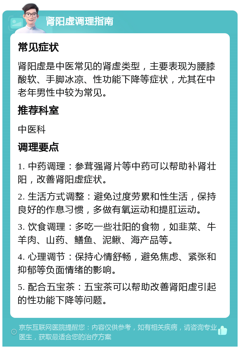 肾阳虚调理指南 常见症状 肾阳虚是中医常见的肾虚类型，主要表现为腰膝酸软、手脚冰凉、性功能下降等症状，尤其在中老年男性中较为常见。 推荐科室 中医科 调理要点 1. 中药调理：参茸强肾片等中药可以帮助补肾壮阳，改善肾阳虚症状。 2. 生活方式调整：避免过度劳累和性生活，保持良好的作息习惯，多做有氧运动和提肛运动。 3. 饮食调理：多吃一些壮阳的食物，如韭菜、牛羊肉、山药、鳝鱼、泥鳅、海产品等。 4. 心理调节：保持心情舒畅，避免焦虑、紧张和抑郁等负面情绪的影响。 5. 配合五宝茶：五宝茶可以帮助改善肾阳虚引起的性功能下降等问题。