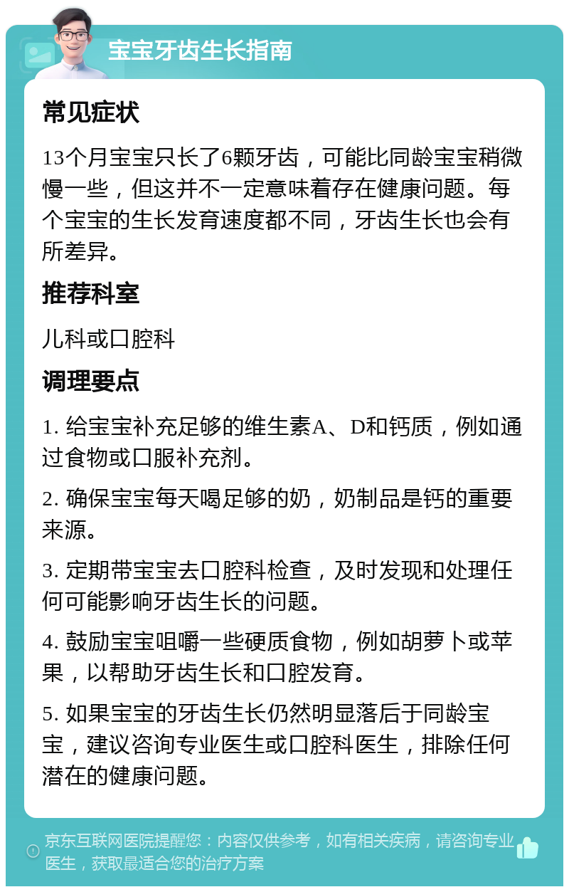 宝宝牙齿生长指南 常见症状 13个月宝宝只长了6颗牙齿，可能比同龄宝宝稍微慢一些，但这并不一定意味着存在健康问题。每个宝宝的生长发育速度都不同，牙齿生长也会有所差异。 推荐科室 儿科或口腔科 调理要点 1. 给宝宝补充足够的维生素A、D和钙质，例如通过食物或口服补充剂。 2. 确保宝宝每天喝足够的奶，奶制品是钙的重要来源。 3. 定期带宝宝去口腔科检查，及时发现和处理任何可能影响牙齿生长的问题。 4. 鼓励宝宝咀嚼一些硬质食物，例如胡萝卜或苹果，以帮助牙齿生长和口腔发育。 5. 如果宝宝的牙齿生长仍然明显落后于同龄宝宝，建议咨询专业医生或口腔科医生，排除任何潜在的健康问题。