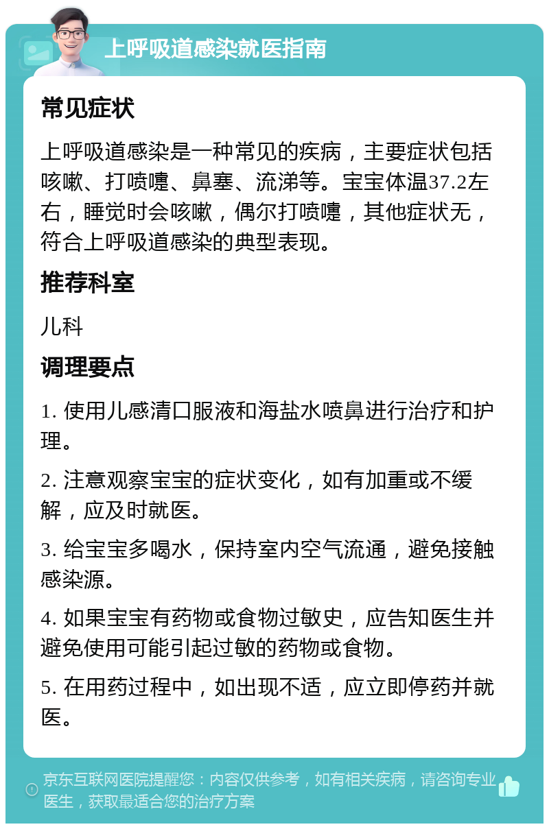 上呼吸道感染就医指南 常见症状 上呼吸道感染是一种常见的疾病，主要症状包括咳嗽、打喷嚏、鼻塞、流涕等。宝宝体温37.2左右，睡觉时会咳嗽，偶尔打喷嚏，其他症状无，符合上呼吸道感染的典型表现。 推荐科室 儿科 调理要点 1. 使用儿感清口服液和海盐水喷鼻进行治疗和护理。 2. 注意观察宝宝的症状变化，如有加重或不缓解，应及时就医。 3. 给宝宝多喝水，保持室内空气流通，避免接触感染源。 4. 如果宝宝有药物或食物过敏史，应告知医生并避免使用可能引起过敏的药物或食物。 5. 在用药过程中，如出现不适，应立即停药并就医。