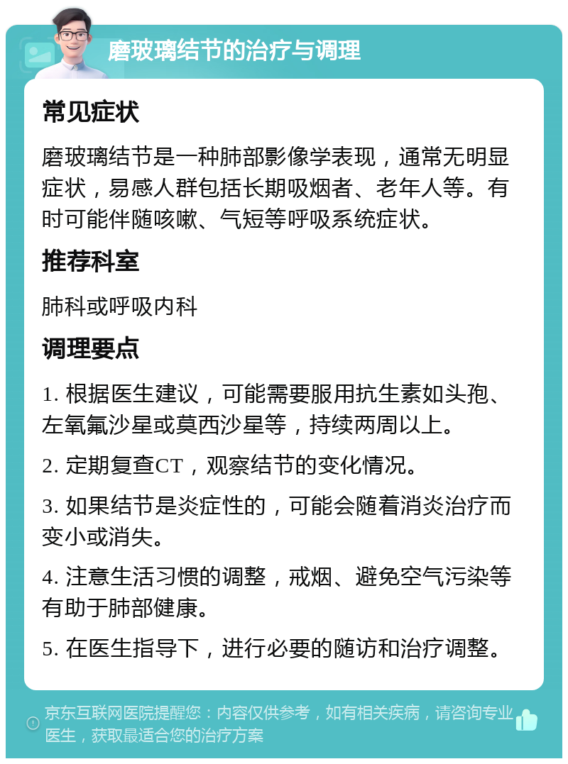 磨玻璃结节的治疗与调理 常见症状 磨玻璃结节是一种肺部影像学表现，通常无明显症状，易感人群包括长期吸烟者、老年人等。有时可能伴随咳嗽、气短等呼吸系统症状。 推荐科室 肺科或呼吸内科 调理要点 1. 根据医生建议，可能需要服用抗生素如头孢、左氧氟沙星或莫西沙星等，持续两周以上。 2. 定期复查CT，观察结节的变化情况。 3. 如果结节是炎症性的，可能会随着消炎治疗而变小或消失。 4. 注意生活习惯的调整，戒烟、避免空气污染等有助于肺部健康。 5. 在医生指导下，进行必要的随访和治疗调整。