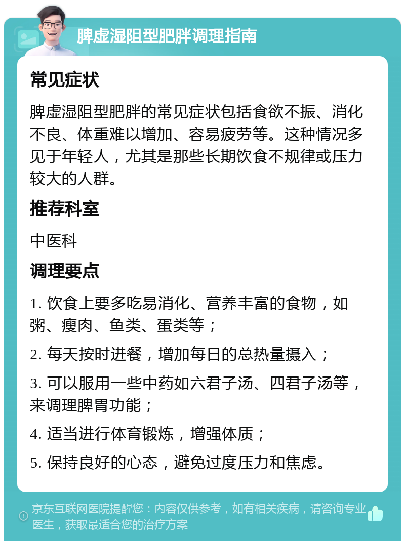 脾虚湿阻型肥胖调理指南 常见症状 脾虚湿阻型肥胖的常见症状包括食欲不振、消化不良、体重难以增加、容易疲劳等。这种情况多见于年轻人，尤其是那些长期饮食不规律或压力较大的人群。 推荐科室 中医科 调理要点 1. 饮食上要多吃易消化、营养丰富的食物，如粥、瘦肉、鱼类、蛋类等； 2. 每天按时进餐，增加每日的总热量摄入； 3. 可以服用一些中药如六君子汤、四君子汤等，来调理脾胃功能； 4. 适当进行体育锻炼，增强体质； 5. 保持良好的心态，避免过度压力和焦虑。