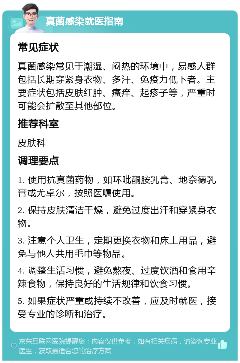 真菌感染就医指南 常见症状 真菌感染常见于潮湿、闷热的环境中，易感人群包括长期穿紧身衣物、多汗、免疫力低下者。主要症状包括皮肤红肿、瘙痒、起疹子等，严重时可能会扩散至其他部位。 推荐科室 皮肤科 调理要点 1. 使用抗真菌药物，如环吡酮胺乳膏、地奈德乳膏或尤卓尔，按照医嘱使用。 2. 保持皮肤清洁干燥，避免过度出汗和穿紧身衣物。 3. 注意个人卫生，定期更换衣物和床上用品，避免与他人共用毛巾等物品。 4. 调整生活习惯，避免熬夜、过度饮酒和食用辛辣食物，保持良好的生活规律和饮食习惯。 5. 如果症状严重或持续不改善，应及时就医，接受专业的诊断和治疗。