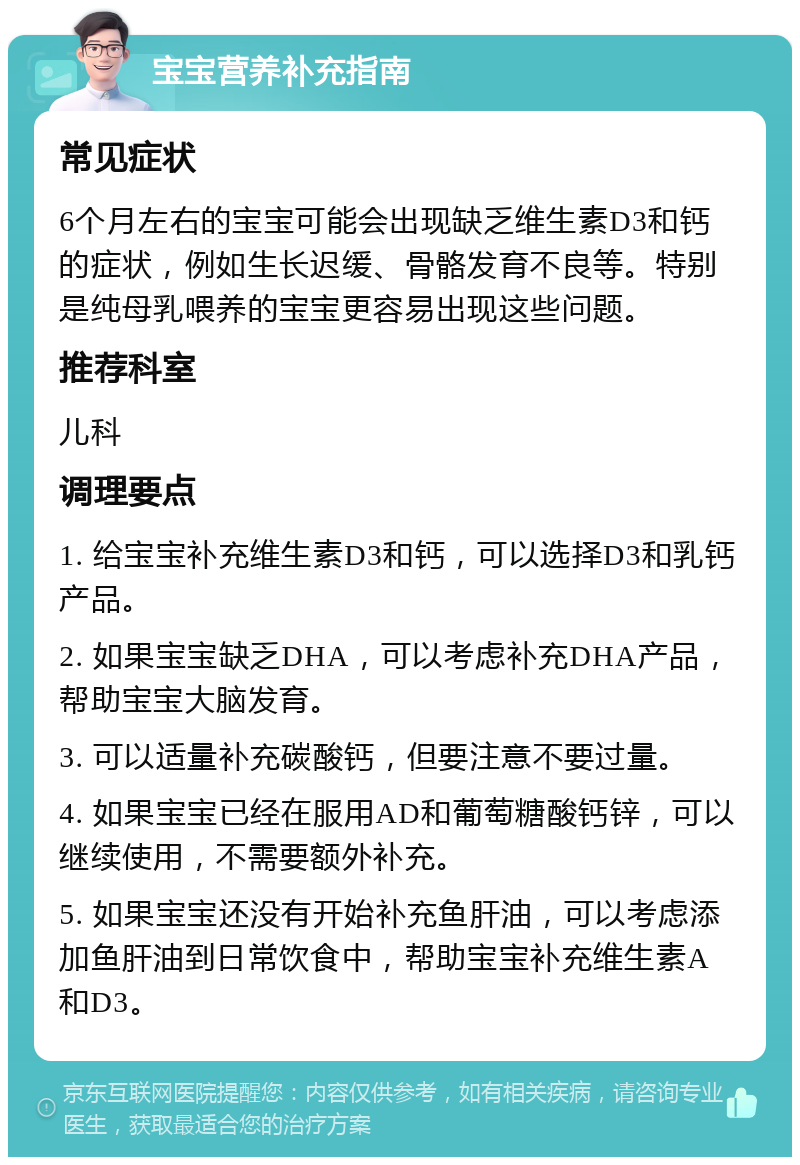 宝宝营养补充指南 常见症状 6个月左右的宝宝可能会出现缺乏维生素D3和钙的症状，例如生长迟缓、骨骼发育不良等。特别是纯母乳喂养的宝宝更容易出现这些问题。 推荐科室 儿科 调理要点 1. 给宝宝补充维生素D3和钙，可以选择D3和乳钙产品。 2. 如果宝宝缺乏DHA，可以考虑补充DHA产品，帮助宝宝大脑发育。 3. 可以适量补充碳酸钙，但要注意不要过量。 4. 如果宝宝已经在服用AD和葡萄糖酸钙锌，可以继续使用，不需要额外补充。 5. 如果宝宝还没有开始补充鱼肝油，可以考虑添加鱼肝油到日常饮食中，帮助宝宝补充维生素A和D3。