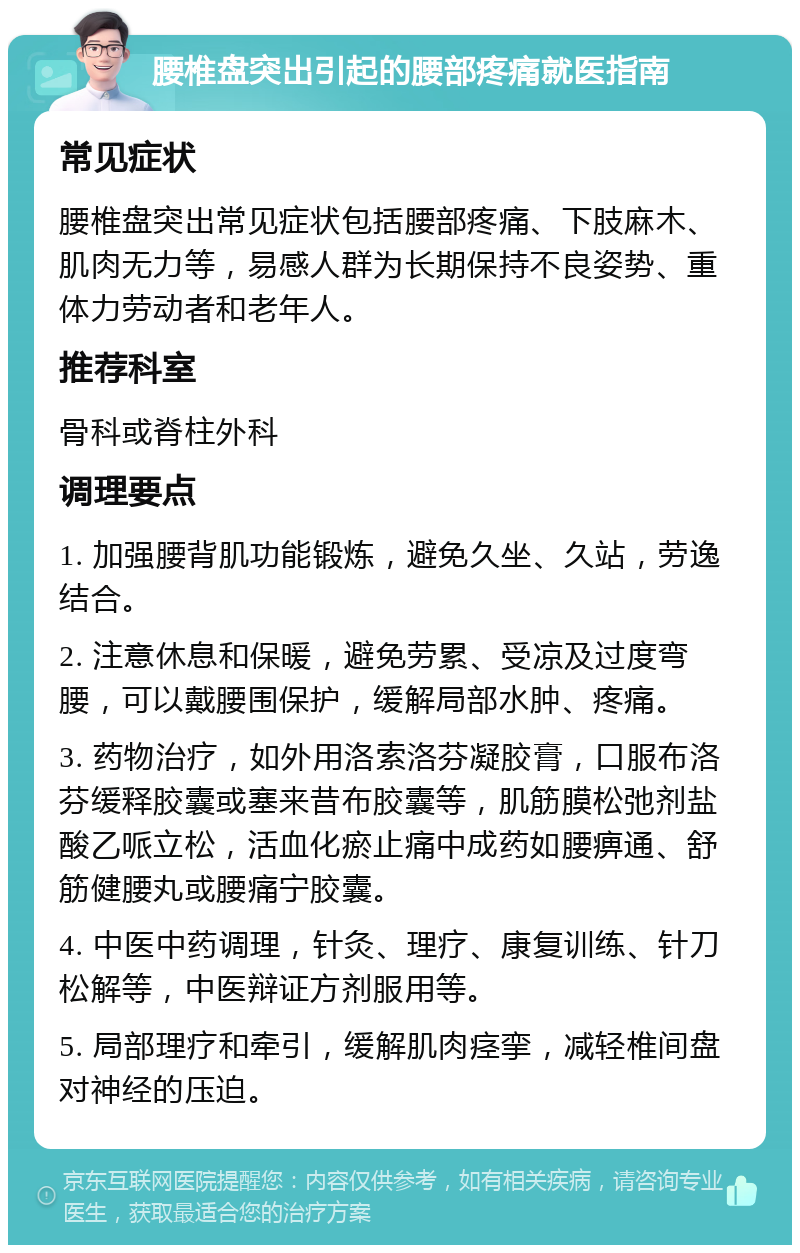 腰椎盘突出引起的腰部疼痛就医指南 常见症状 腰椎盘突出常见症状包括腰部疼痛、下肢麻木、肌肉无力等，易感人群为长期保持不良姿势、重体力劳动者和老年人。 推荐科室 骨科或脊柱外科 调理要点 1. 加强腰背肌功能锻炼，避免久坐、久站，劳逸结合。 2. 注意休息和保暖，避免劳累、受凉及过度弯腰，可以戴腰围保护，缓解局部水肿、疼痛。 3. 药物治疗，如外用洛索洛芬凝胶膏，口服布洛芬缓释胶囊或塞来昔布胶囊等，肌筋膜松弛剂盐酸乙哌立松，活血化瘀止痛中成药如腰痹通、舒筋健腰丸或腰痛宁胶囊。 4. 中医中药调理，针灸、理疗、康复训练、针刀松解等，中医辩证方剂服用等。 5. 局部理疗和牵引，缓解肌肉痉挛，减轻椎间盘对神经的压迫。