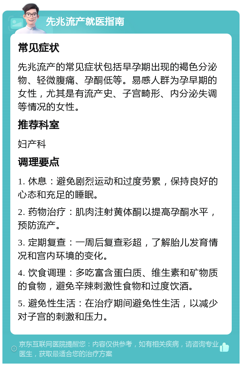 先兆流产就医指南 常见症状 先兆流产的常见症状包括早孕期出现的褐色分泌物、轻微腹痛、孕酮低等。易感人群为孕早期的女性，尤其是有流产史、子宫畸形、内分泌失调等情况的女性。 推荐科室 妇产科 调理要点 1. 休息：避免剧烈运动和过度劳累，保持良好的心态和充足的睡眠。 2. 药物治疗：肌肉注射黄体酮以提高孕酮水平，预防流产。 3. 定期复查：一周后复查彩超，了解胎儿发育情况和宫内环境的变化。 4. 饮食调理：多吃富含蛋白质、维生素和矿物质的食物，避免辛辣刺激性食物和过度饮酒。 5. 避免性生活：在治疗期间避免性生活，以减少对子宫的刺激和压力。