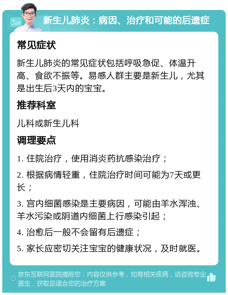 新生儿肺炎：病因、治疗和可能的后遗症 常见症状 新生儿肺炎的常见症状包括呼吸急促、体温升高、食欲不振等。易感人群主要是新生儿，尤其是出生后3天内的宝宝。 推荐科室 儿科或新生儿科 调理要点 1. 住院治疗，使用消炎药抗感染治疗； 2. 根据病情轻重，住院治疗时间可能为7天或更长； 3. 宫内细菌感染是主要病因，可能由羊水浑浊、羊水污染或阴道内细菌上行感染引起； 4. 治愈后一般不会留有后遗症； 5. 家长应密切关注宝宝的健康状况，及时就医。