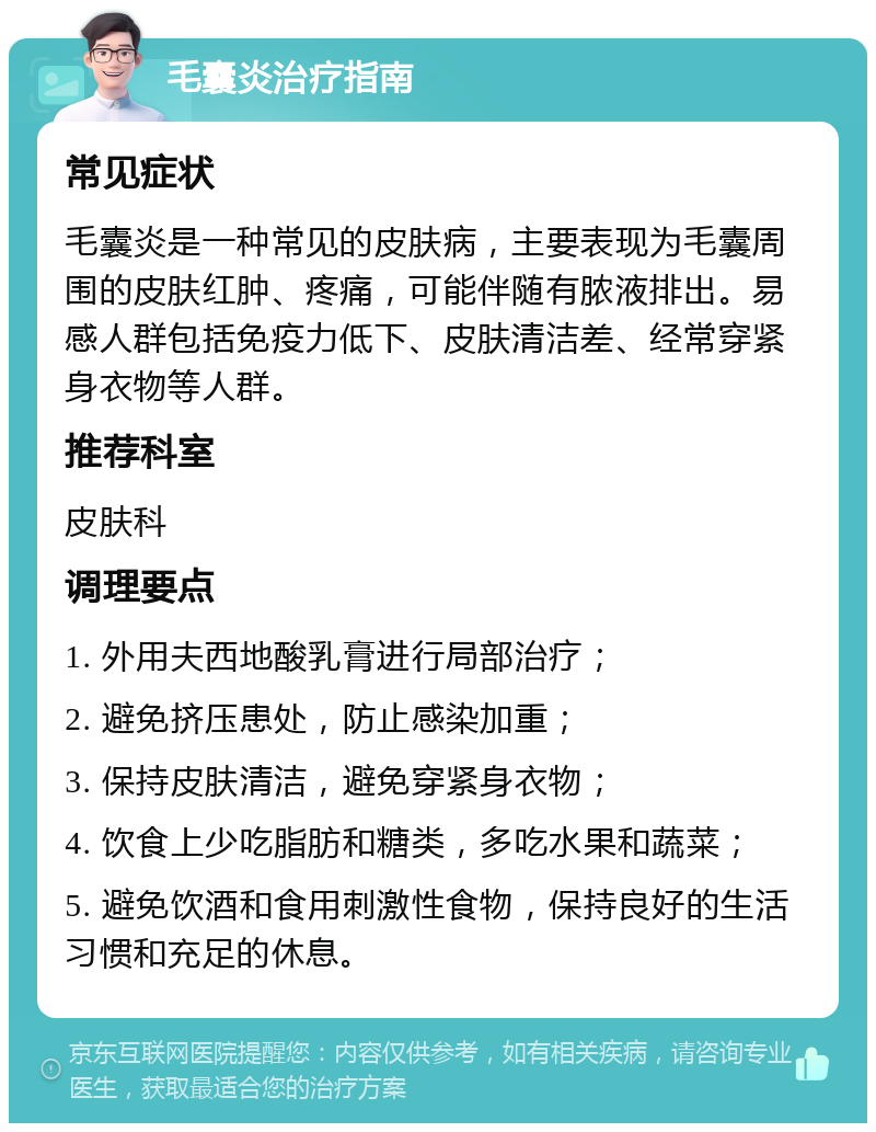 毛囊炎治疗指南 常见症状 毛囊炎是一种常见的皮肤病，主要表现为毛囊周围的皮肤红肿、疼痛，可能伴随有脓液排出。易感人群包括免疫力低下、皮肤清洁差、经常穿紧身衣物等人群。 推荐科室 皮肤科 调理要点 1. 外用夫西地酸乳膏进行局部治疗； 2. 避免挤压患处，防止感染加重； 3. 保持皮肤清洁，避免穿紧身衣物； 4. 饮食上少吃脂肪和糖类，多吃水果和蔬菜； 5. 避免饮酒和食用刺激性食物，保持良好的生活习惯和充足的休息。