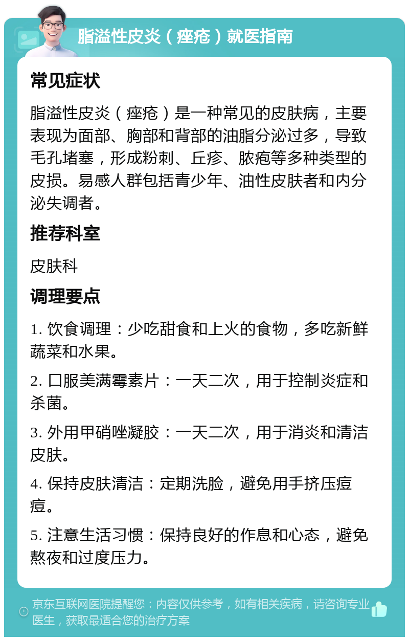 脂溢性皮炎（痤疮）就医指南 常见症状 脂溢性皮炎（痤疮）是一种常见的皮肤病，主要表现为面部、胸部和背部的油脂分泌过多，导致毛孔堵塞，形成粉刺、丘疹、脓疱等多种类型的皮损。易感人群包括青少年、油性皮肤者和内分泌失调者。 推荐科室 皮肤科 调理要点 1. 饮食调理：少吃甜食和上火的食物，多吃新鲜蔬菜和水果。 2. 口服美满霉素片：一天二次，用于控制炎症和杀菌。 3. 外用甲硝唑凝胶：一天二次，用于消炎和清洁皮肤。 4. 保持皮肤清洁：定期洗脸，避免用手挤压痘痘。 5. 注意生活习惯：保持良好的作息和心态，避免熬夜和过度压力。