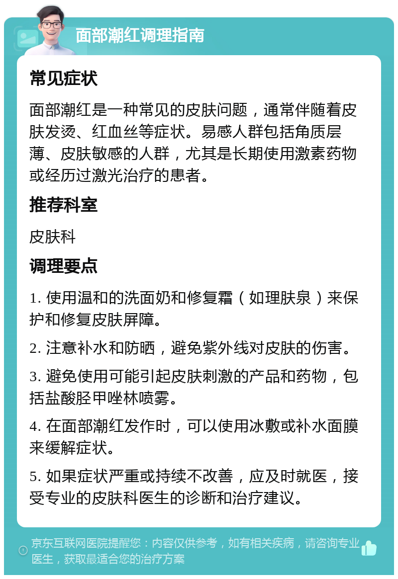 面部潮红调理指南 常见症状 面部潮红是一种常见的皮肤问题，通常伴随着皮肤发烫、红血丝等症状。易感人群包括角质层薄、皮肤敏感的人群，尤其是长期使用激素药物或经历过激光治疗的患者。 推荐科室 皮肤科 调理要点 1. 使用温和的洗面奶和修复霜（如理肤泉）来保护和修复皮肤屏障。 2. 注意补水和防晒，避免紫外线对皮肤的伤害。 3. 避免使用可能引起皮肤刺激的产品和药物，包括盐酸胫甲唑林喷雾。 4. 在面部潮红发作时，可以使用冰敷或补水面膜来缓解症状。 5. 如果症状严重或持续不改善，应及时就医，接受专业的皮肤科医生的诊断和治疗建议。