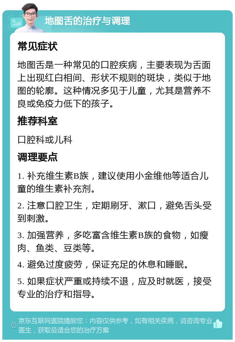 地图舌的治疗与调理 常见症状 地图舌是一种常见的口腔疾病，主要表现为舌面上出现红白相间、形状不规则的斑块，类似于地图的轮廓。这种情况多见于儿童，尤其是营养不良或免疫力低下的孩子。 推荐科室 口腔科或儿科 调理要点 1. 补充维生素B族，建议使用小金维他等适合儿童的维生素补充剂。 2. 注意口腔卫生，定期刷牙、漱口，避免舌头受到刺激。 3. 加强营养，多吃富含维生素B族的食物，如瘦肉、鱼类、豆类等。 4. 避免过度疲劳，保证充足的休息和睡眠。 5. 如果症状严重或持续不退，应及时就医，接受专业的治疗和指导。