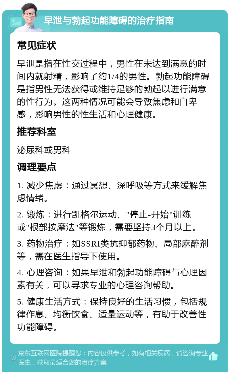 早泄与勃起功能障碍的治疗指南 常见症状 早泄是指在性交过程中，男性在未达到满意的时间内就射精，影响了约1/4的男性。勃起功能障碍是指男性无法获得或维持足够的勃起以进行满意的性行为。这两种情况可能会导致焦虑和自卑感，影响男性的性生活和心理健康。 推荐科室 泌尿科或男科 调理要点 1. 减少焦虑：通过冥想、深呼吸等方式来缓解焦虑情绪。 2. 锻炼：进行凯格尔运动、