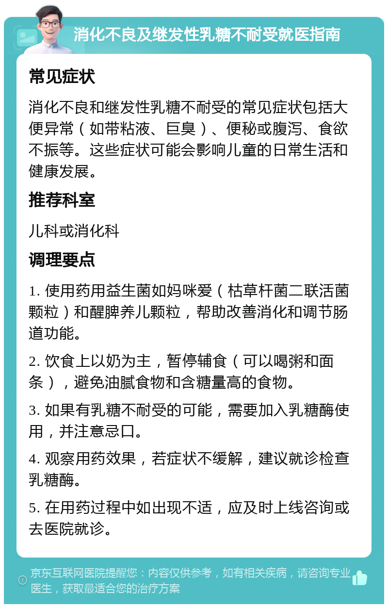 消化不良及继发性乳糖不耐受就医指南 常见症状 消化不良和继发性乳糖不耐受的常见症状包括大便异常（如带粘液、巨臭）、便秘或腹泻、食欲不振等。这些症状可能会影响儿童的日常生活和健康发展。 推荐科室 儿科或消化科 调理要点 1. 使用药用益生菌如妈咪爱（枯草杆菌二联活菌颗粒）和醒脾养儿颗粒，帮助改善消化和调节肠道功能。 2. 饮食上以奶为主，暂停辅食（可以喝粥和面条），避免油腻食物和含糖量高的食物。 3. 如果有乳糖不耐受的可能，需要加入乳糖酶使用，并注意忌口。 4. 观察用药效果，若症状不缓解，建议就诊检查乳糖酶。 5. 在用药过程中如出现不适，应及时上线咨询或去医院就诊。