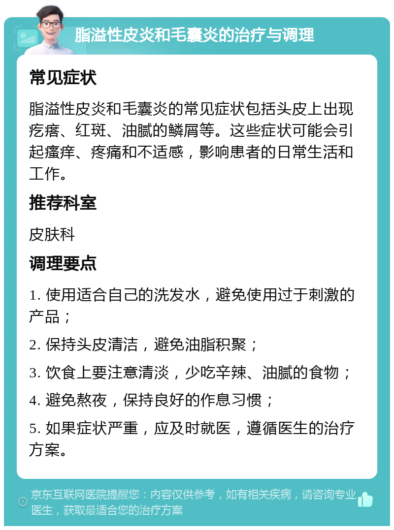 脂溢性皮炎和毛囊炎的治疗与调理 常见症状 脂溢性皮炎和毛囊炎的常见症状包括头皮上出现疙瘩、红斑、油腻的鳞屑等。这些症状可能会引起瘙痒、疼痛和不适感，影响患者的日常生活和工作。 推荐科室 皮肤科 调理要点 1. 使用适合自己的洗发水，避免使用过于刺激的产品； 2. 保持头皮清洁，避免油脂积聚； 3. 饮食上要注意清淡，少吃辛辣、油腻的食物； 4. 避免熬夜，保持良好的作息习惯； 5. 如果症状严重，应及时就医，遵循医生的治疗方案。