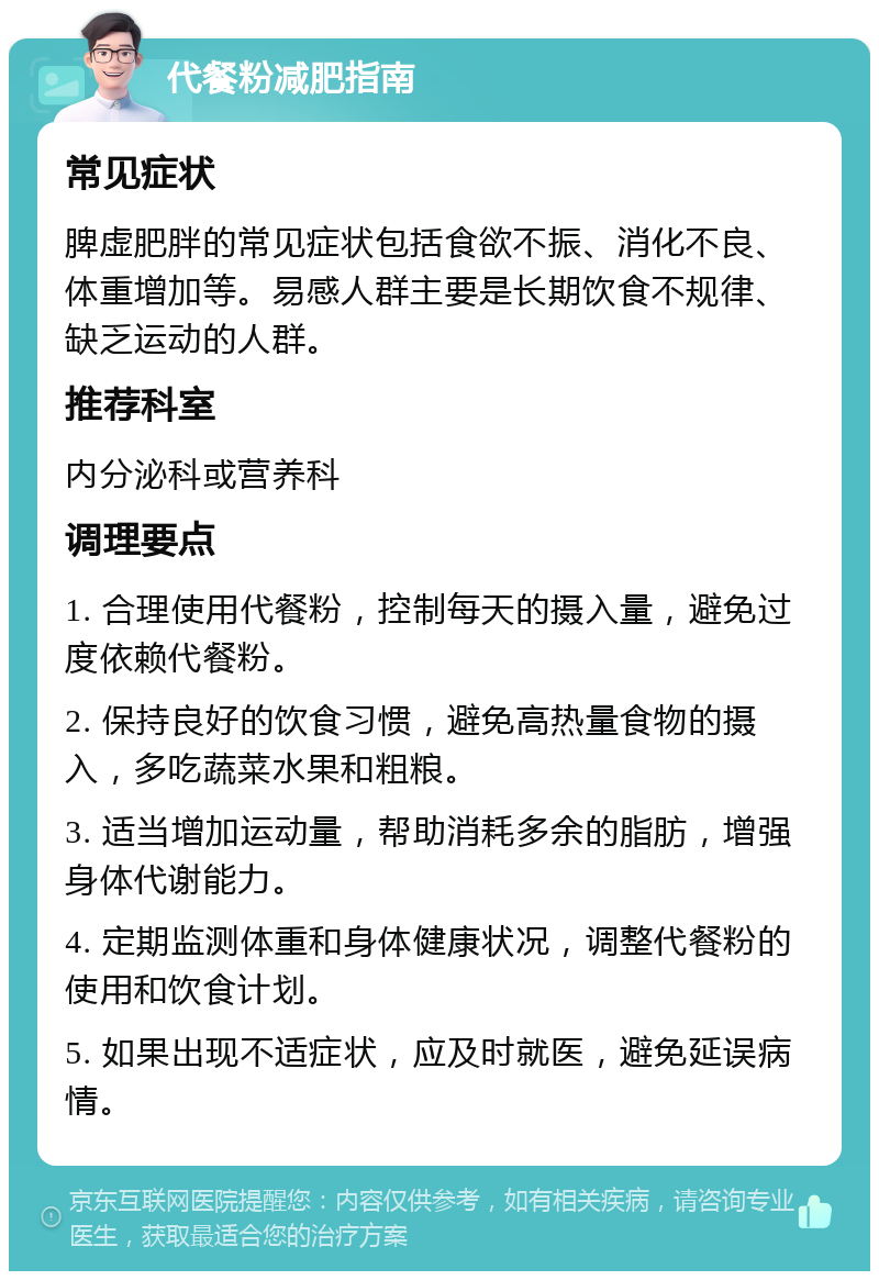 代餐粉减肥指南 常见症状 脾虚肥胖的常见症状包括食欲不振、消化不良、体重增加等。易感人群主要是长期饮食不规律、缺乏运动的人群。 推荐科室 内分泌科或营养科 调理要点 1. 合理使用代餐粉，控制每天的摄入量，避免过度依赖代餐粉。 2. 保持良好的饮食习惯，避免高热量食物的摄入，多吃蔬菜水果和粗粮。 3. 适当增加运动量，帮助消耗多余的脂肪，增强身体代谢能力。 4. 定期监测体重和身体健康状况，调整代餐粉的使用和饮食计划。 5. 如果出现不适症状，应及时就医，避免延误病情。