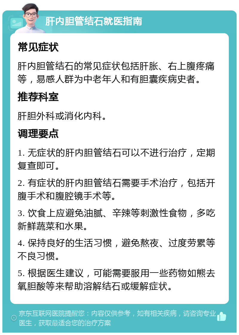 肝内胆管结石就医指南 常见症状 肝内胆管结石的常见症状包括肝胀、右上腹疼痛等，易感人群为中老年人和有胆囊疾病史者。 推荐科室 肝胆外科或消化内科。 调理要点 1. 无症状的肝内胆管结石可以不进行治疗，定期复查即可。 2. 有症状的肝内胆管结石需要手术治疗，包括开腹手术和腹腔镜手术等。 3. 饮食上应避免油腻、辛辣等刺激性食物，多吃新鲜蔬菜和水果。 4. 保持良好的生活习惯，避免熬夜、过度劳累等不良习惯。 5. 根据医生建议，可能需要服用一些药物如熊去氧胆酸等来帮助溶解结石或缓解症状。