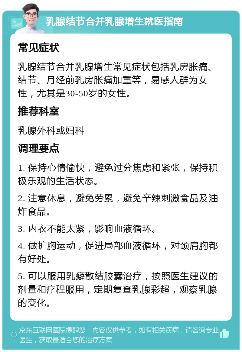 乳腺结节合并乳腺增生就医指南 常见症状 乳腺结节合并乳腺增生常见症状包括乳房胀痛、结节、月经前乳房胀痛加重等，易感人群为女性，尤其是30-50岁的女性。 推荐科室 乳腺外科或妇科 调理要点 1. 保持心情愉快，避免过分焦虑和紧张，保持积极乐观的生活状态。 2. 注意休息，避免劳累，避免辛辣刺激食品及油炸食品。 3. 内衣不能太紧，影响血液循环。 4. 做扩胸运动，促进局部血液循环，对颈肩胸都有好处。 5. 可以服用乳癖散结胶囊治疗，按照医生建议的剂量和疗程服用，定期复查乳腺彩超，观察乳腺的变化。